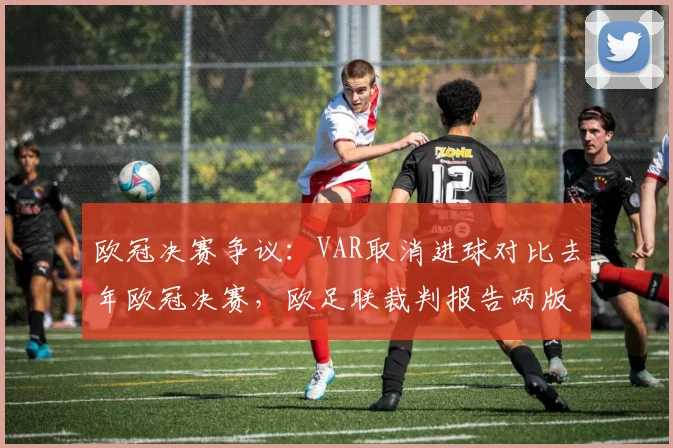 欧冠决赛争议：VAR取消进球对比去年欧冠决赛，欧足联裁判报告两版本矛盾
