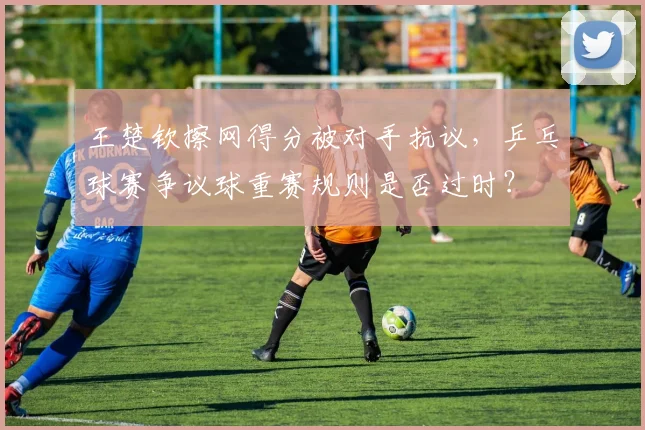 王楚钦擦网得分被对手抗议，乒乓球赛争议球重赛规则是否过时？