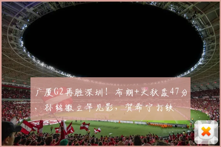 广厦G2再胜深圳！布朗+大秋轰47分，孙铭徽立竿见影，贺希宁打铁