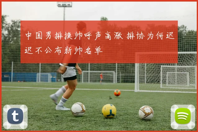 中国男排换帅呼声高涨 排协为何迟迟不公布新帅名单