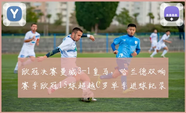 欧冠决赛曼城3-1皇马，哈兰德双响赛季欧冠15球超越C罗单季进球纪录