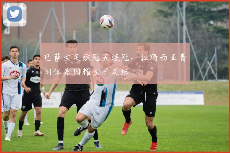巴萨女足欧冠五连冠，拉玛西亚青训体系闪耀女子足坛