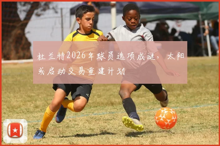 杜兰特2026年球员选项成谜，太阳或启动交易重建计划