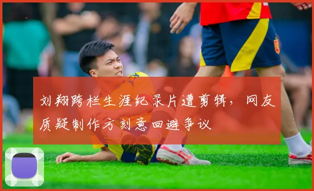 刘翔跨栏生涯纪录片遭剪辑，网友质疑制作方刻意回避争议